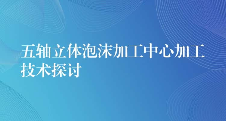 五轴立体泡沫加工中心加工技术探讨