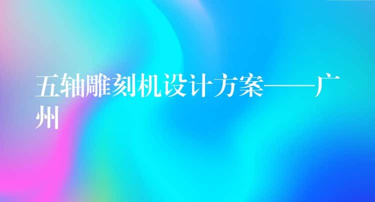 五轴雕刻机设计方案——广州