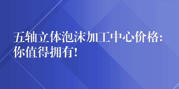 五轴立体泡沫加工中心价格: 你值得拥有!