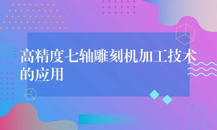 高精度七轴雕刻机加工技术的应用