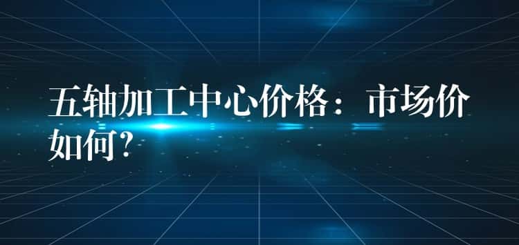 五轴加工中心价格：市场价如何？